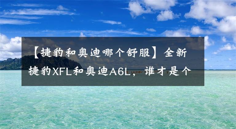 【捷豹和奥迪哪个舒服】全新捷豹XFL和奥迪A6L，谁才是个中强者？