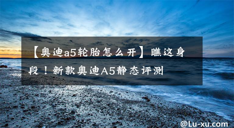 【奥迪a5轮胎怎么开】瞧这身段!新款奥迪A5静态评测