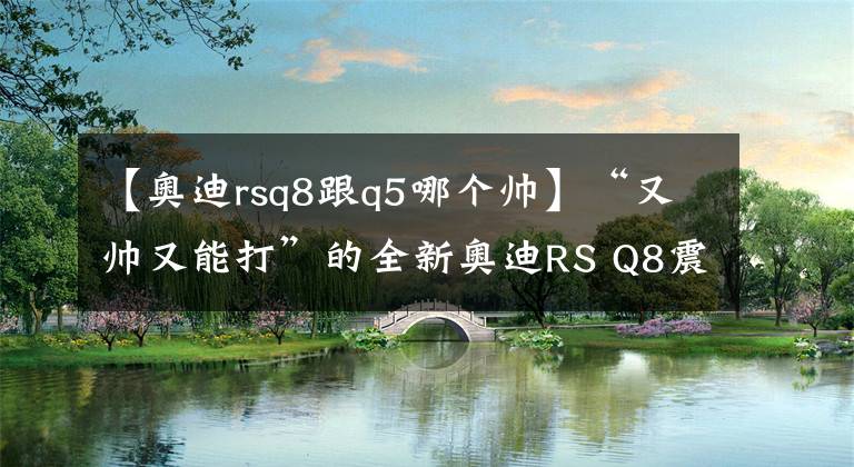 【奥迪rsq8跟q5哪个帅】“又帅又能打”的全新奥迪RS Q8震撼来袭!远超同级