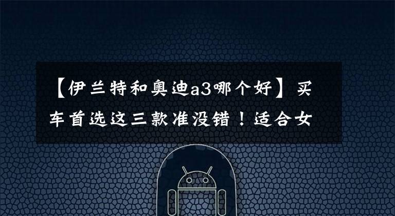 【伊兰特和奥迪a3哪个好】买车首选这三款准没错！适合女生开的车，老公们赶紧帮着多看看