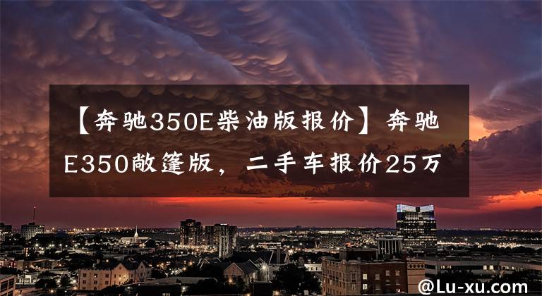 【奔驰350E柴油版报价】奔驰E350敞篷版,二手车报价25万,买来当婚车赚钱!