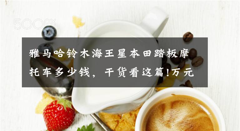 雅马哈铃木海王星本田踏板摩托车多少钱，干货看这篇!万元左右实用小踏板，非它们莫属！