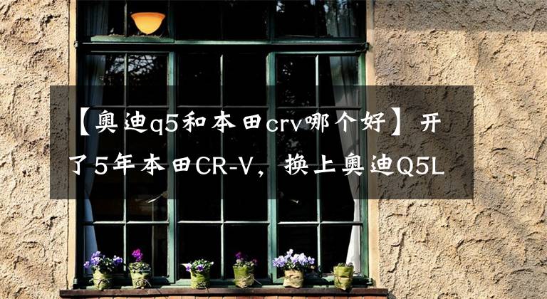 【奥迪q5和本田crv哪个好】开了5年本田CR-V,换上奥迪Q5L,一个月后,车主:差距还真大