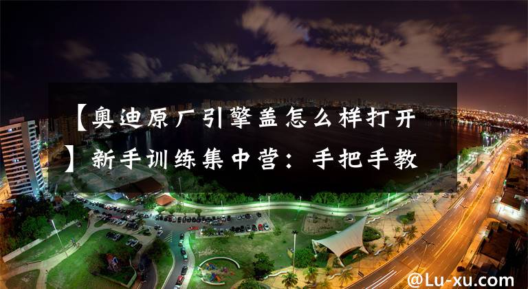 【奥迪原厂引擎盖怎么样打开】新手训练集中营：手把手教你如何打开发动机盖