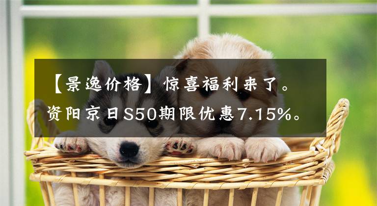 【景逸价格】惊喜福利来了。资阳京日S50期限优惠7.15%。请光临