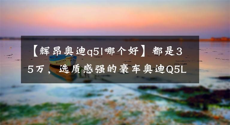 【辉昂奥迪q5l哪个好】都是35万,选质感强的豪车奥迪Q5L,还是省油省心大空间皇冠陆放