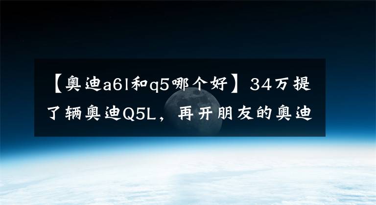 【奥迪a6l和q5哪个好】34万提了辆奥迪Q5L，再开朋友的奥迪A6L，车主表示：不能比