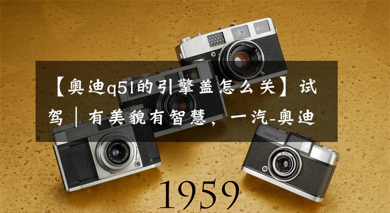 【奥迪q5l的引擎盖怎么关】试驾|有美貌有智慧,一汽-奥迪 Q5L 45 TFSI