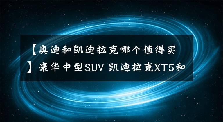 【奥迪和凯迪拉克哪个值得买】豪华中型SUV 凯迪拉克XT5和奥迪Q5L，该怎么选？