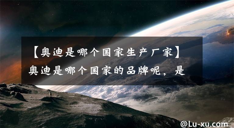 【奥迪是哪个国家生产厂家】奥迪是哪个国家的品牌呢，是不是你只知道它是合资的呢？