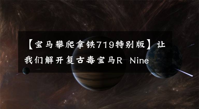 【宝马攀爬拿铁719特别版】让我们解开复古毒宝马R Nine T的主打。这三样东西比法拉利更拉风。