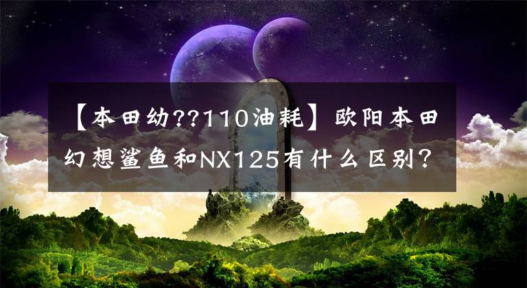 【本田幼??110油耗】欧阳本田幻想鲨鱼和NX125有什么区别？谁更好？