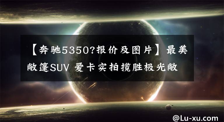 【奔驰5350?报价及图片】最美敞篷SUV 爱卡实拍揽胜极光敞篷版