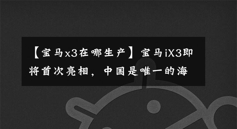 【宝马x3在哪生产】宝马iX3即将首次亮相,中国是唯一的海外生产基地。
