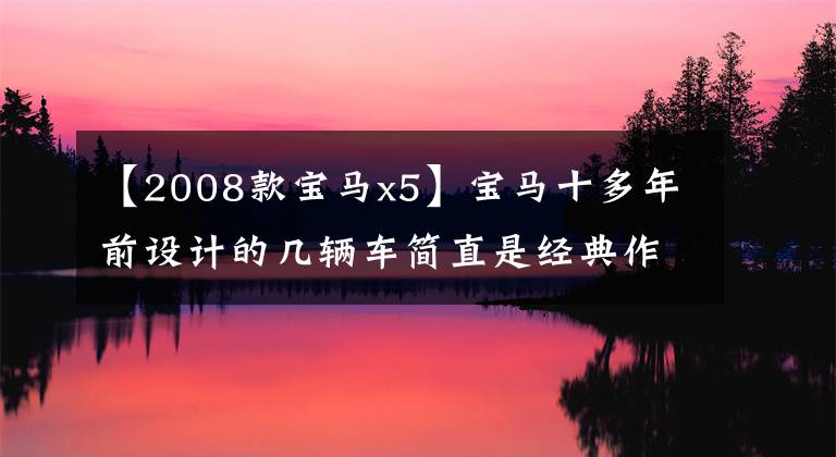 【2008款宝马x5】宝马十多年前设计的几辆车简直是经典作品