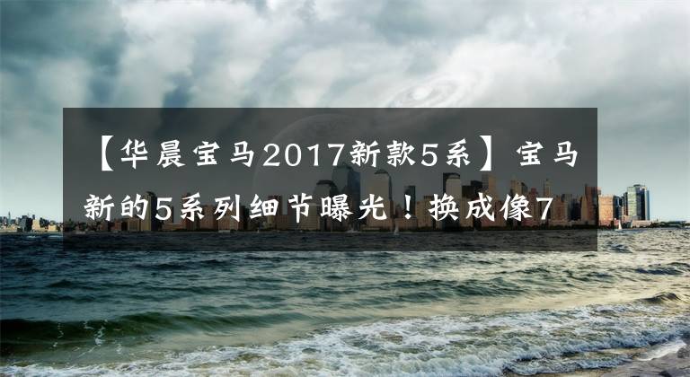 【华晨宝马2017新款5系】宝马新的5系列细节曝光！换成像7系一样的尾灯装修，重新延长尺寸
