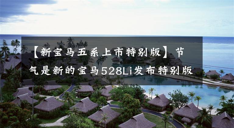 【新宝马五系上市特别版】节气是新的宝马528Li发布特别版,无法抓住时代的脉搏。