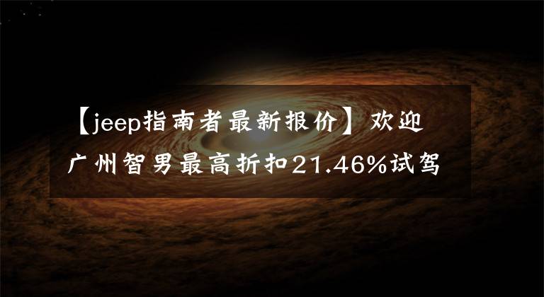 【jeep指南者最新报价】欢迎广州智男最高折扣21.46%试驾。