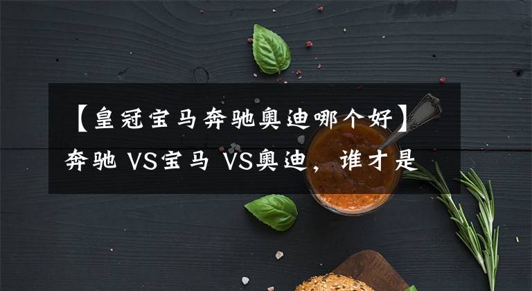 【皇冠宝马奔驰奥迪哪个好】奔驰 VS宝马 VS奥迪，谁才是老大？BBA数据对比