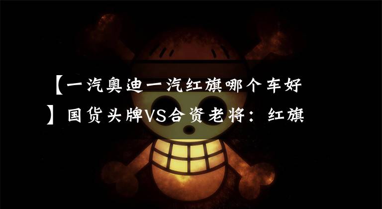 【一汽奥迪一汽红旗哪个车好】国货头牌VS合资老将：红旗H9对比奥迪A6L谁更值得买？