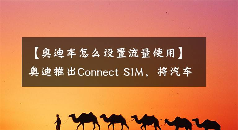 【奥迪车怎么设置流量使用】奥迪推出Connect SIM,将汽车变为“全球通”