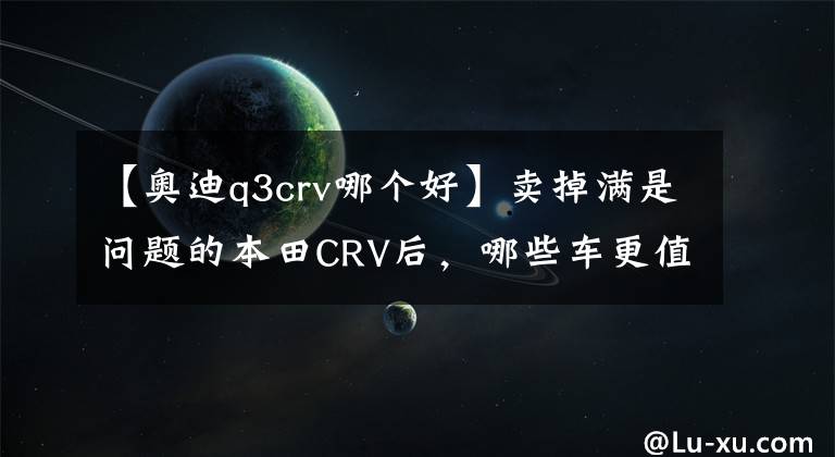 【奥迪q3crv哪个好】卖掉满是问题的本田CRV后,哪些车更值得入手