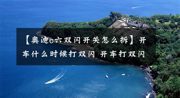 【奥迪c六双闪开关怎么拆】开车什么时候打双闪 开车打双闪的几种情况介绍