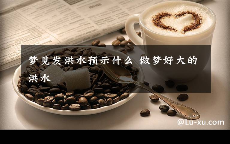 梦见发洪水预示什么 做梦好大的洪水