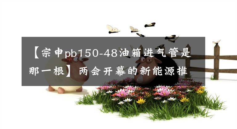 【宗申pb150-48油箱进气管是那一根】两会开幕的新能源推广政策有望进一步延续“知己”