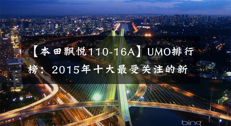 【本田飘悦110-16A】UMO排行榜:2015年十大最受关注的新月车。
