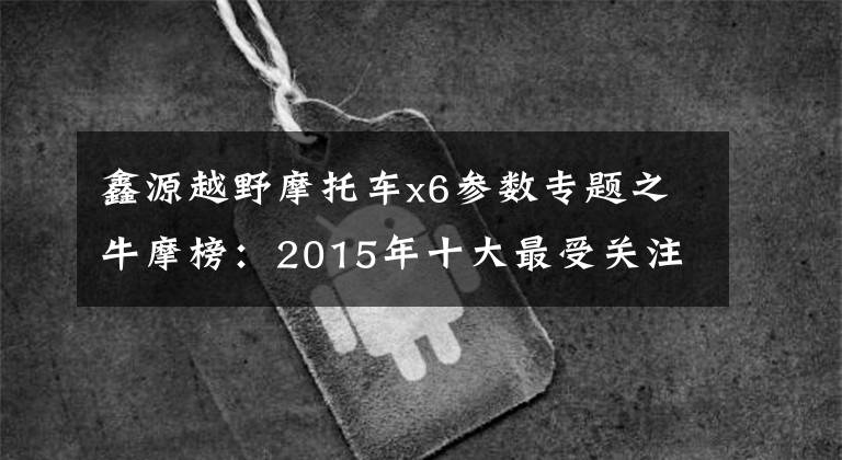 鑫源越野摩托车x6参数专题之牛摩榜:2015年十大最受关注越野/拉力车