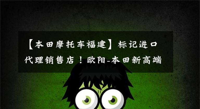 【本田摩托车福建】标记进口代理销售店!欧阳-本田新高端品牌店落户福建!