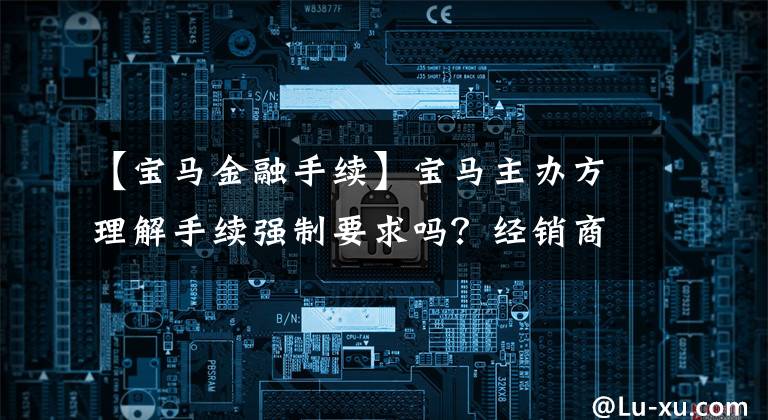 【宝马金融手续】宝马主办方理解手续强制要求吗?经销商回答说:钱是“98人”拿到的。