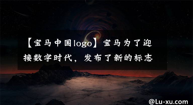 【宝马中国logo】宝马为了迎接数字时代,发布了新的标志