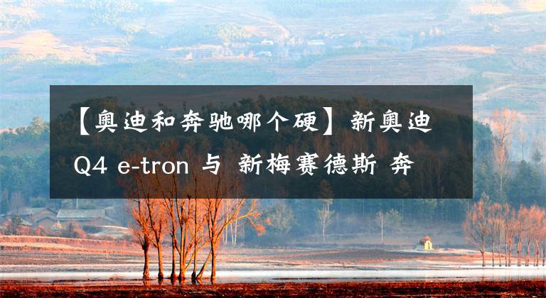 【奥迪和奔驰哪个硬】新奥迪 Q4 e-tron 与 新梅赛德斯 奔驰EQA 哪款车更好?我们选出一个赢家