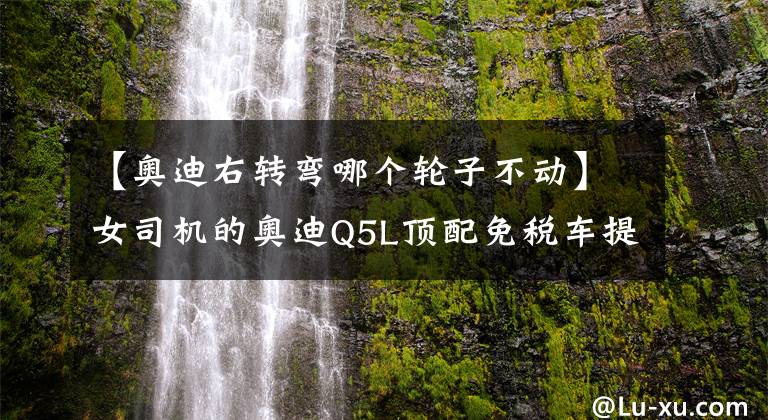 【奥迪右转弯哪个轮子不动】女司机的奥迪Q5L顶配免税车提车和使用感受