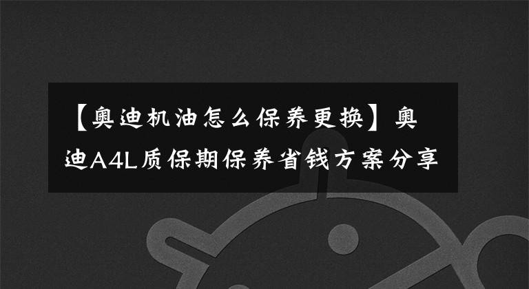 【奥迪机油怎么保养更换】奥迪A4L质保期保养省钱方案分享