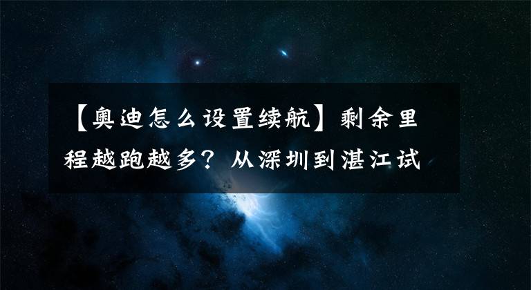 【奥迪怎么设置续航】剩余里程越跑越多?从深圳到湛江试驾奥迪e-tron方知续航不忽悠