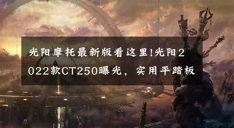 光阳摩托最新版看这里!光阳2022款CT250曝光,实用平踏板还在,外观更加时尚靓丽