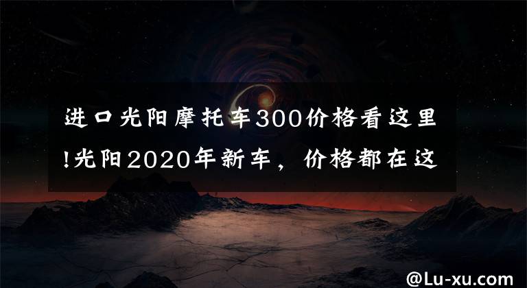 进口光阳摩托车300价格看这里!光阳2020年新车,价格都在这了~