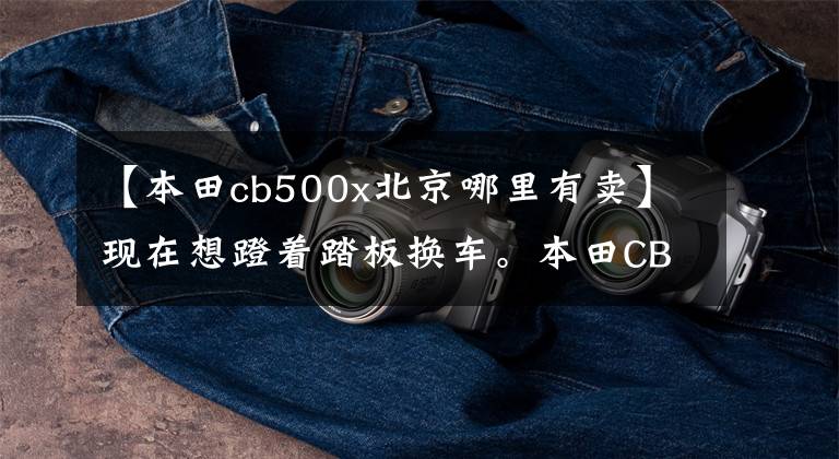 【本田cb500x北京哪里有卖】现在想蹬着踏板换车。本田CB400X和凯越525X该如何选择?