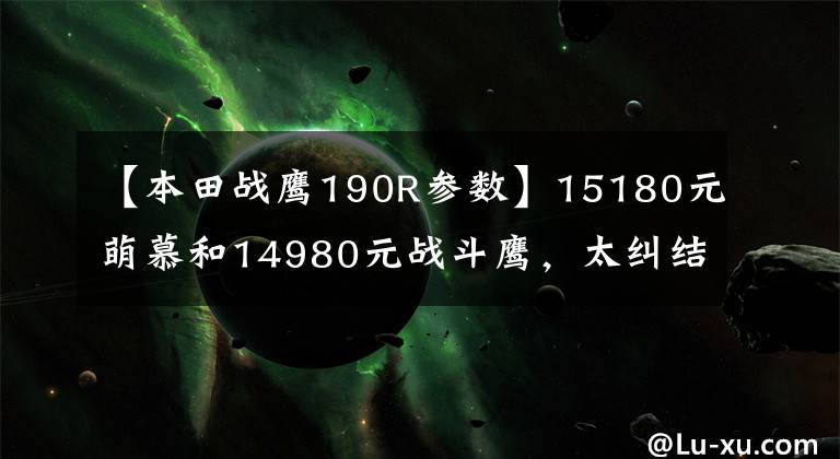 【本田战鹰190R参数】15180元萌慕和14980元战斗鹰,太纠结了吗?