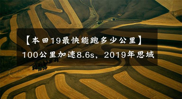【本田19最快能跑多少公里】100公里加速8.6s,2019年思域发动机版本国家VI综合实力分析。