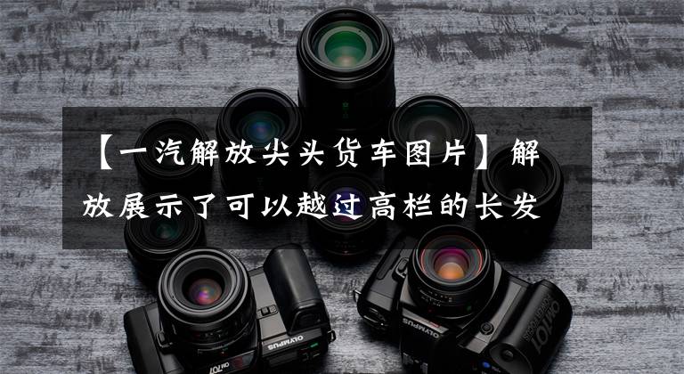 【一汽解放尖头货车图片】解放展示了可以越过高栏的长发卡车、J6装修风格和国家6动力