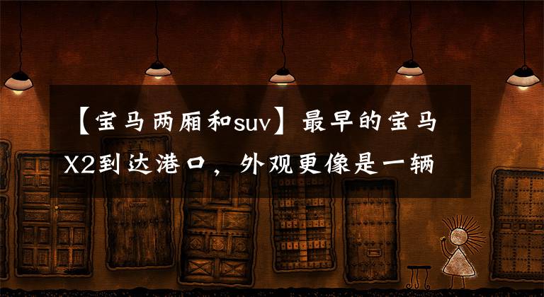 【宝马两厢和suv】最早的宝马X2到达港口,外观更像是一辆二级轿车,或者23万辆的销售。