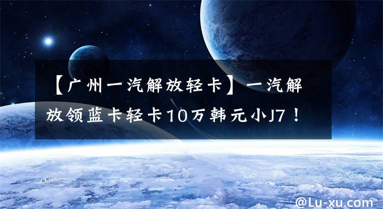 【广州一汽解放轻卡】一汽解放领蓝卡轻卡10万韩元小J7!160马力480牛米也装有空调