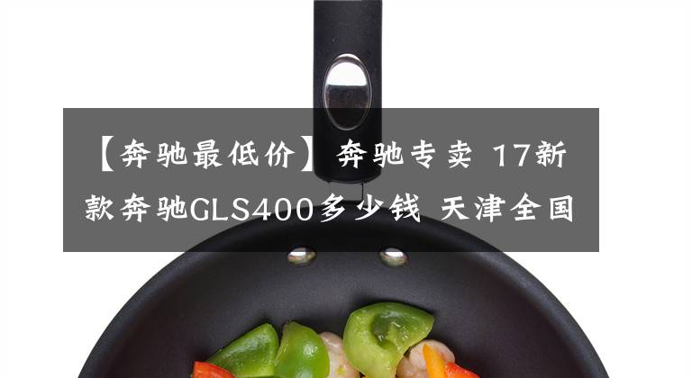 【奔驰最低价】奔驰专卖 17新款奔驰GLS400多少钱 天津全国最低价