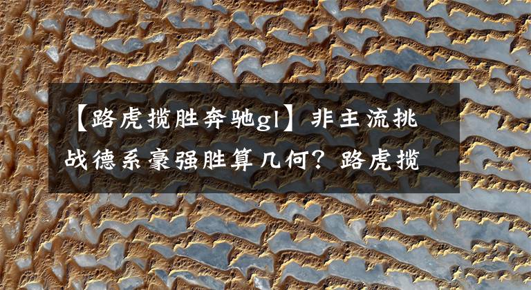【路虎揽胜奔驰gl】非主流挑战德系豪强胜算几何?路虎揽胜极光L比较奔驰GLC