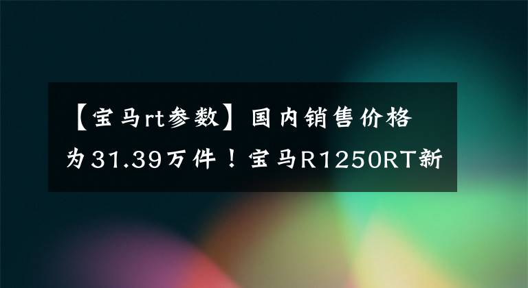 【宝马rt参数】国内销售价格为31.39万件!宝马R1250RT新产品发布