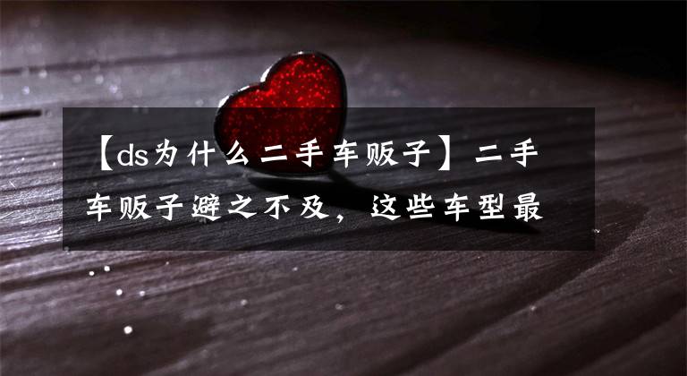 【ds为什么二手车贩子】二手车贩子避之不及，这些车型最容易在二手市场受冷眼